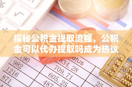 台东探秘公积金提取流程，公积金可以代办提取吗成为热议焦点
