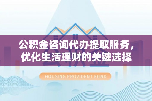 台东公积金咨询代办提取服务，优化生活理财的关键选择