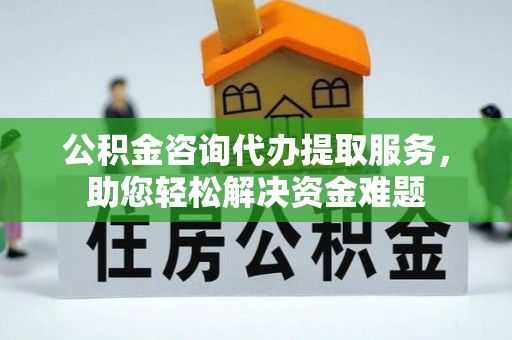 台东公积金咨询代办提取服务，助您轻松解决资金难题