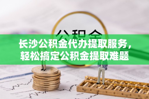 台东长沙公积金代办提取服务，轻松搞定公积金提取难题