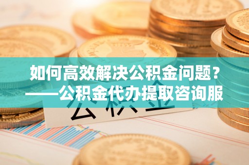 台东如何高效解决公积金问题？——公积金代办提取咨询服务指南