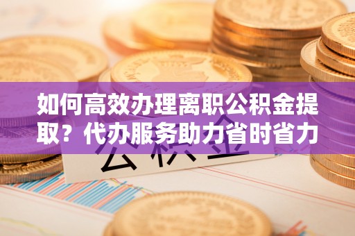 台东如何高效办理离职公积金提取？代办服务助力省时省力
