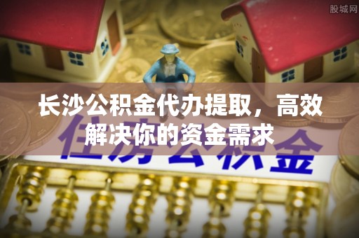 台东长沙公积金代办提取，高效解决你的资金需求