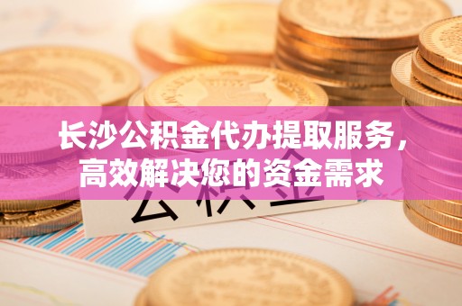 台东长沙公积金代办提取服务，高效解决您的资金需求