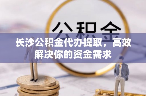 台东长沙公积金代办提取，高效解决你的资金需求