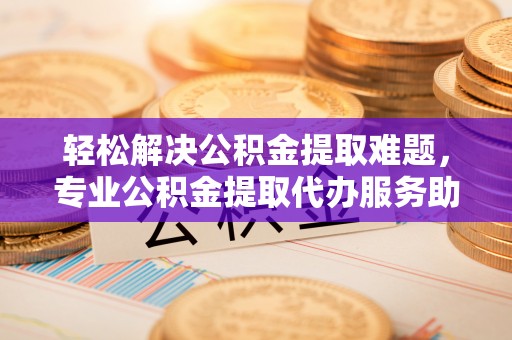 台东轻松解决公积金提取难题，专业公积金提取代办服务助您无忧