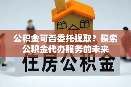 台东公积金可否委托提取？探索公积金代办服务的未来