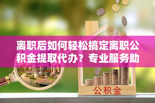 台东离职后如何轻松搞定离职公积金提取代办？专业服务助你一臂之力